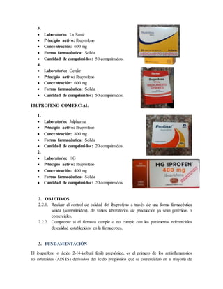 3.
 Laboratorio: La Santé
 Principio activo: Ibuprofeno
 Concentración: 600 mg
 Forma farmacéutica: Solida
 Cantidad de comprimidos: 50 comprimidos.
4.
 Laboratorio: Genfar
 Principio activo: Ibuprofeno
 Concentración: 600 mg
 Forma farmacéutica: Solida
 Cantidad de comprimidos: 50 comprimidos.
IBUPROFENO COMERCIAL
1.
 Laboratorio: Julpharma
 Principio activo: Ibuprofeno
 Concentración: 800 mg
 Forma farmacéutica: Solida
 Cantidad de comprimidos: 20 comprimidos.
2.
 Laboratorio: HG
 Principio activo: Ibuprofeno
 Concentración: 400 mg
 Forma farmacéutica: Solida
 Cantidad de comprimidos: 20 comprimidos.
2. OBJETIVOS
2.2.1. Realizar el control de calidad del ibuprofeno a través de una forma farmacéutica
sólida (comprimidos), de varios laboratorios de producción ya sean genéricos o
comerciales.
2.2.2. Comprobar si el fármaco cumple o no cumple con los parámetros referenciales
de calidad establecidos en la farmacopea.
3. FUNDAMENTACIÓN
El ibuprofeno o ácido 2-(4-isobutil fenil) propiónico, es el primero de los antiinflamatorios
no esteroides (AINES) derivados del ácido propiónico que se comercializó en la mayoría de
 