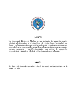 MISIÓN
La Universidad Técnica de Machala es una institución de educación superior
orientada a la docencia, a la investigación y a la vinculación con la sociedad, que
forma y perfecciona profesionales en diversas áreas del conocimiento, competentes,
emprendedores y comprometidos con el desarrollo en sus dimensiones económico,
humano, sustentable y científico-tecnológico para mejorar la producción,
competitividad y calidad de vida de la población en su área de influencia.
VISIÓN
Ser líder del desarrollo educativo, cultural, territorial, socio-económico, en la
región y el país.
 
