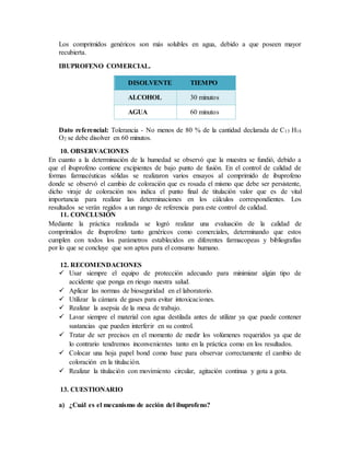 Los comprimidos genéricos son más solubles en agua, debido a que poseen mayor
recubierta.
IBUPROFENO COMERCIAL.
DISOLVENTE TIEMPO
ALCOHOL 30 minutos
AGUA 60 minutos
Dato referencial: Tolerancia - No menos de 80 % de la cantidad declarada de C13 H18
O2 se debe disolver en 60 minutos.
10. OBSERVACIONES
En cuanto a la determinación de la humedad se observó que la muestra se fundió, debido a
que el ibuprofeno contiene excipientes de bajo punto de fusión. En el control de calidad de
formas farmacéuticas sólidas se realizaron varios ensayos al comprimido de ibuprofeno
donde se observó el cambio de coloración que es rosada el mismo que debe ser persistente,
dicho viraje de coloración nos indica el punto final de titulación valor que es de vital
importancia para realizar las determinaciones en los cálculos correspondientes. Los
resultados se verán regidos a un rango de referencia para este control de calidad.
11. CONCLUSIÓN
Mediante la práctica realizada se logró realizar una evaluación de la calidad de
comprimidos de ibuprofeno tanto genéricos como comerciales, determinando que estos
cumplen con todos los parámetros establecidos en diferentes farmacopeas y bibliografías
por lo que se concluye que son aptos para el consumo humano.
12. RECOMENDACIONES
 Usar siempre el equipo de protección adecuado para minimizar algún tipo de
accidente que ponga en riesgo nuestra salud.
 Aplicar las normas de bioseguridad en el laboratorio.
 Utilizar la cámara de gases para evitar intoxicaciones.
 Realizar la asepsia de la mesa de trabajo.
 Lavar siempre el material con agua destilada antes de utilizar ya que puede contener
sustancias que pueden interferir en su control.
 Tratar de ser precisos en el momento de medir los volúmenes requeridos ya que de
lo contrario tendremos inconvenientes tanto en la práctica como en los resultados.
 Colocar una hoja papel bond como base para observar correctamente el cambio de
coloración en la titulación.
 Realizar la titulación con movimiento circular, agitación continua y gota a gota.
13. CUESTIONARIO
a) ¿Cuál es el mecanismo de acción del ibuprofeno?
 