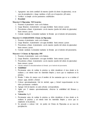 1. Agregamos una cierta cantidad de muestra (jarabe de citrato de piperazina), en un
vaso de precipitación y luego medimos el pH, con el respectivo pH-metro.
2. Verificar si cumple con los parámetros establecidos
 Densidad
Muestra # 1 Piperazina NIF Genérico
1. Pesamos el picnómetro vacío en la balanza.
2. Luego llenamos el picnómetro con agua destilada hasta enrasar y pesar.
3. Procedemos a llenar el picnómetro con la muestra (jarabe del citrato de piperazina)
hasta enrasar y pesar.
4. Calcular mediante la densidad mediante la fórmula por el método del picnometria.
Muestra # 2 ANKILOTOFIS Citrato de Piperazina
1. Pesamos el picnómetro vacío en la balanza.
2. Luego llenamos el picnómetro con agua destilada hasta enrasar y pesar.
3. Procedemos a llenar el picnómetro con la muestra (jarabe del citrato de piperazina)
hasta enrasar y pesar.
4. Calcular mediante la densidad mediante la fórmula por el método del picnometria.
Muestra # 3 Citrato de Piperazina PPF
1. Pesamos el picnómetro vacío en la balanza.
2. Luego llenamos el picnómetro con agua destilada hasta enrasar y pesar.
3. Procedemos a llenar el picnómetro con la muestra (jarabe del citrato de piperazina)
hasta enrasar y pesar.
4. Calcular mediante la densidad mediante la fórmula por el método del picnometría.
 Solubilidad
1. Previamente antes de realizar la práctica se debe desinfectar el área donde se la
realizara y así mismo tener los materiales limpios y secos que se emplearan en la
práctica.
2. Rotular 3 tubos de ensayo con el nombre de las sustancias que se va a realizar el
ensayo: agua, alcohol y formol.
3. Colocar aproximadamente 2ml de alcohol, agua y formol respectivamente en los
tubos previamente rotulados.
4. Agregar 2ml de muestra en cada solvente correspondiente.
5. Agitar por 5 minutos aproximadamente, observar la solubilidad del fármaco y
reportar.
 Valoración 1 y 2
1. Previamente antes de realizar la práctica se debe desinfectar el área donde se la
realizara la práctica y así mismo tener los materiales limpios y secos que se
emplearán en la práctica.
2. Se procede a colocar 1ml de jarabe de Citrato de Piperazina en un vaso de
precipitación.
 