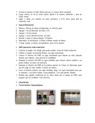 3. Se pone la muestra en baño María para que se evapore hasta sequedad.
4. Luego colocar 10 ml de ácido acético glacial a la muestra añadiendo 1 gota de
cristal violeta.
5. Agitar y titular con solución de ácido perclórico a 0.1N hasta punto final de
coloración azul.
 Espectrofotometría
1. Disolver 500 mg de citrato de piperazina en 10ml de agua
2. Agregar 1 ml de hidróxido de sodio 2.5N
3. Agregar 1 ml de acetona
4. Agregar 1 ml de nitroferricianuro de sodio
5. Mezclar y dejar en reposo durante 10 minutos
6. Determinar la absorbancia a 520nm o 600nm usando un blanco
7. Y luego realizar el mismo procedimiento pero con la muestra
 ORP (potencial oxido-reducción)
1. Conectar el equipo a la energía para poder realizar el test de Oxido-reducción.
2. Calibrar el equipo de potencial Redox, con agua desionizada.
3. Colocar el electrón del ORP en agua desionizada para obtener un valor referente
durante unos minutos, para observar la estabilidad.
4. Sumergir el electrón del ORP en agua destilada, para obtener valores estables y así
poder, realizar un marco de referencia.
5. Sumergir el electrón del ORP en la primera muestra de Citrato de Piperazina, hasta
que nos salga un valor estable, y anotar sus valores.
6. Lavar el electrón primero con agua destilada, luego con agua desionizada para que
se neutralice y así poder realizar el procedimiento 5 en cada muestra faltante.
7. Realizar una segunda verificación de los datos dados por el equipo de ORP, para
asegurar que los resultados sean correctos.
7. GRAFICOS:
 Características Organolépticas
 