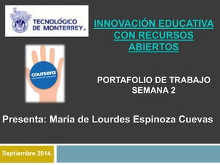 INNOVACIÓN EDUCATIVA 
CON RECURSOS 
ABIERTOS 
PORTAFOLIO DE TRABAJO 
SEMANA 2 
Presenta: María de Lourdes Espinoza Cuevas 
Septiembre 2014. 
 