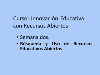 Curso: Innovación Educativa 
con Recursos Abiertos 
• Semana dos. 
• Búsqueda y Uso de Recursos 
Educativos Abiertos 
 