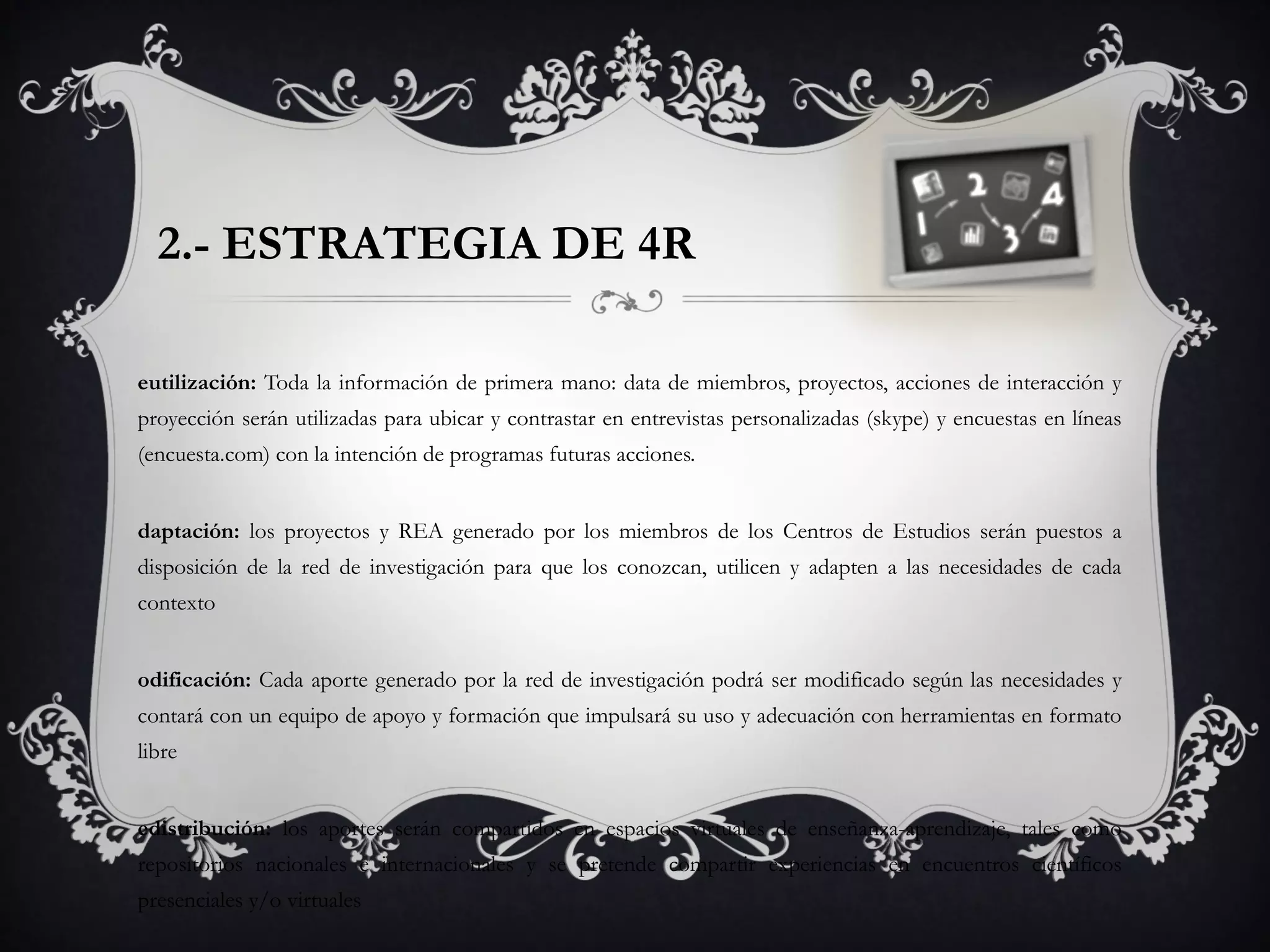 2.- ESTRATEGIA DE 4R
eutilización: Toda la información de primera mano: data de miembros, proyectos, acciones de interacción y
proyección serán utilizadas para ubicar y contrastar en entrevistas personalizadas (skype) y encuestas en líneas
(encuesta.com) con la intención de programas futuras acciones.
daptación: los proyectos y REA generado por los miembros de los Centros de Estudios serán puestos a
disposición de la red de investigación para que los conozcan, utilicen y adapten a las necesidades de cada
contexto
odificación: Cada aporte generado por la red de investigación podrá ser modificado según las necesidades y
contará con un equipo de apoyo y formación que impulsará su uso y adecuación con herramientas en formato
libre
edistribución: los aportes serán compartidos en espacios virtuales de enseñanza-aprendizaje, tales como
repositorios nacionales e internacionales y se pretende compartir experiencias en encuentros científicos
presenciales y/o virtuales
 