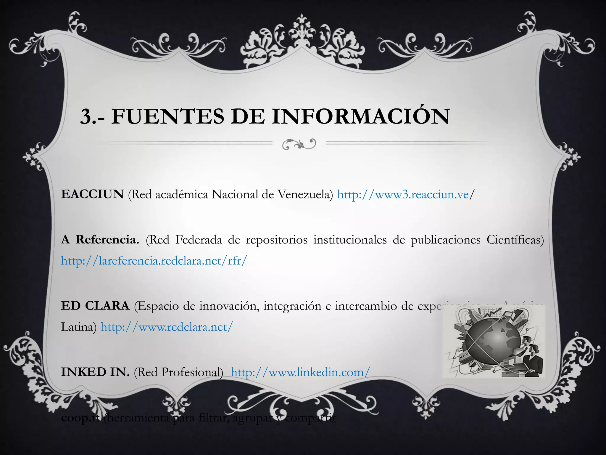 3.- FUENTES DE INFORMACIÓN
EACCIUN (Red académica Nacional de Venezuela) http://www3.reacciun.ve/
A Referencia. (Red Federada de repositorios institucionales de publicaciones Científicas)
http://lareferencia.redclara.net/rfr/
ED CLARA (Espacio de innovación, integración e intercambio de experiencias en América
Latina) http://www.redclara.net/
INKED IN. (Red Profesional) http://www.linkedin.com/
coop.it (herramienta para filtrar, agrupar y compartir
 