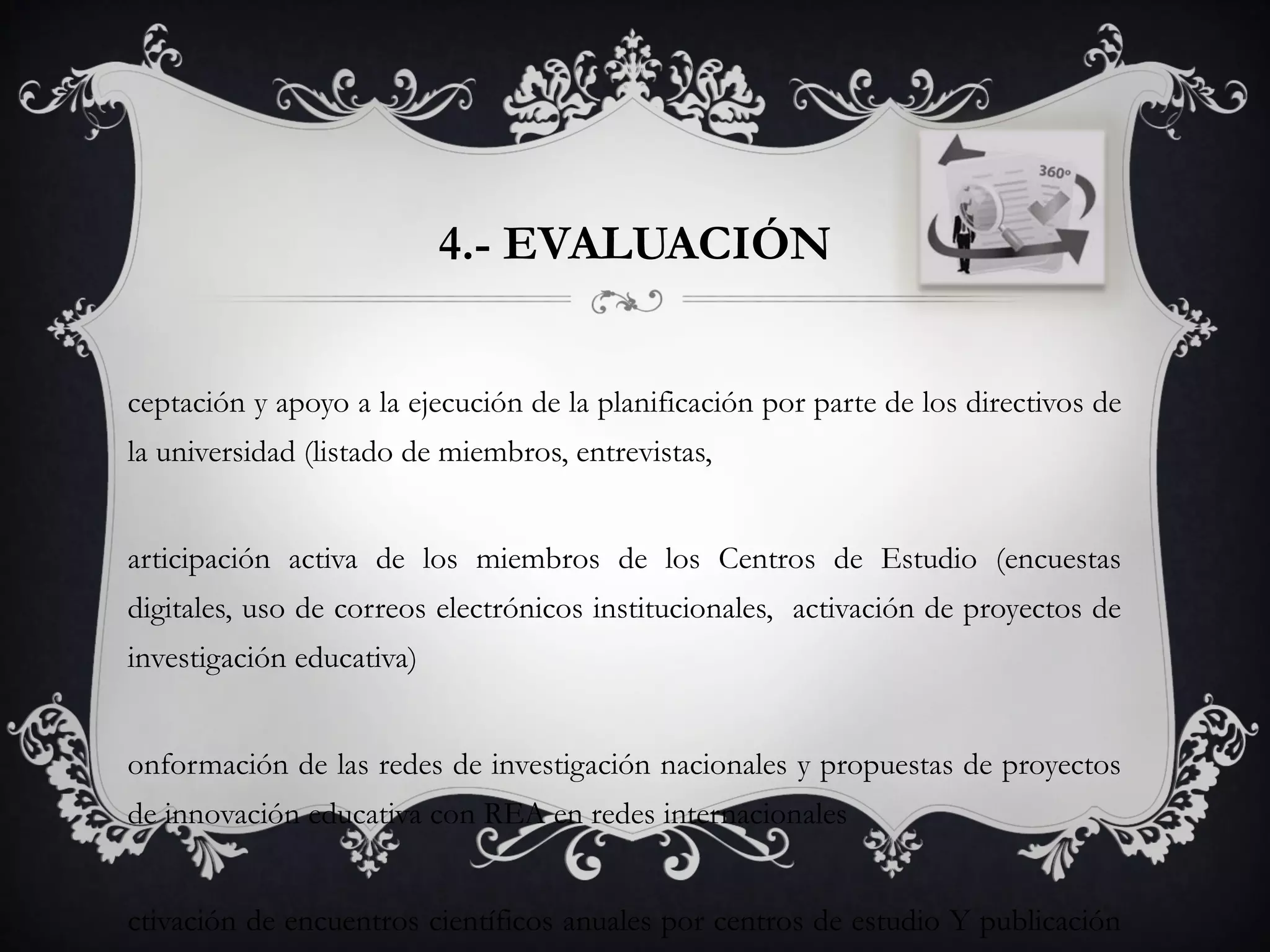 4.- EVALUACIÓN
ceptación y apoyo a la ejecución de la planificación por parte de los directivos de
la universidad (listado de miembros, entrevistas,
articipación activa de los miembros de los Centros de Estudio (encuestas
digitales, uso de correos electrónicos institucionales, activación de proyectos de
investigación educativa)
onformación de las redes de investigación nacionales y propuestas de proyectos
de innovación educativa con REA en redes internacionales
ctivación de encuentros científicos anuales por centros de estudio Y publicación
 