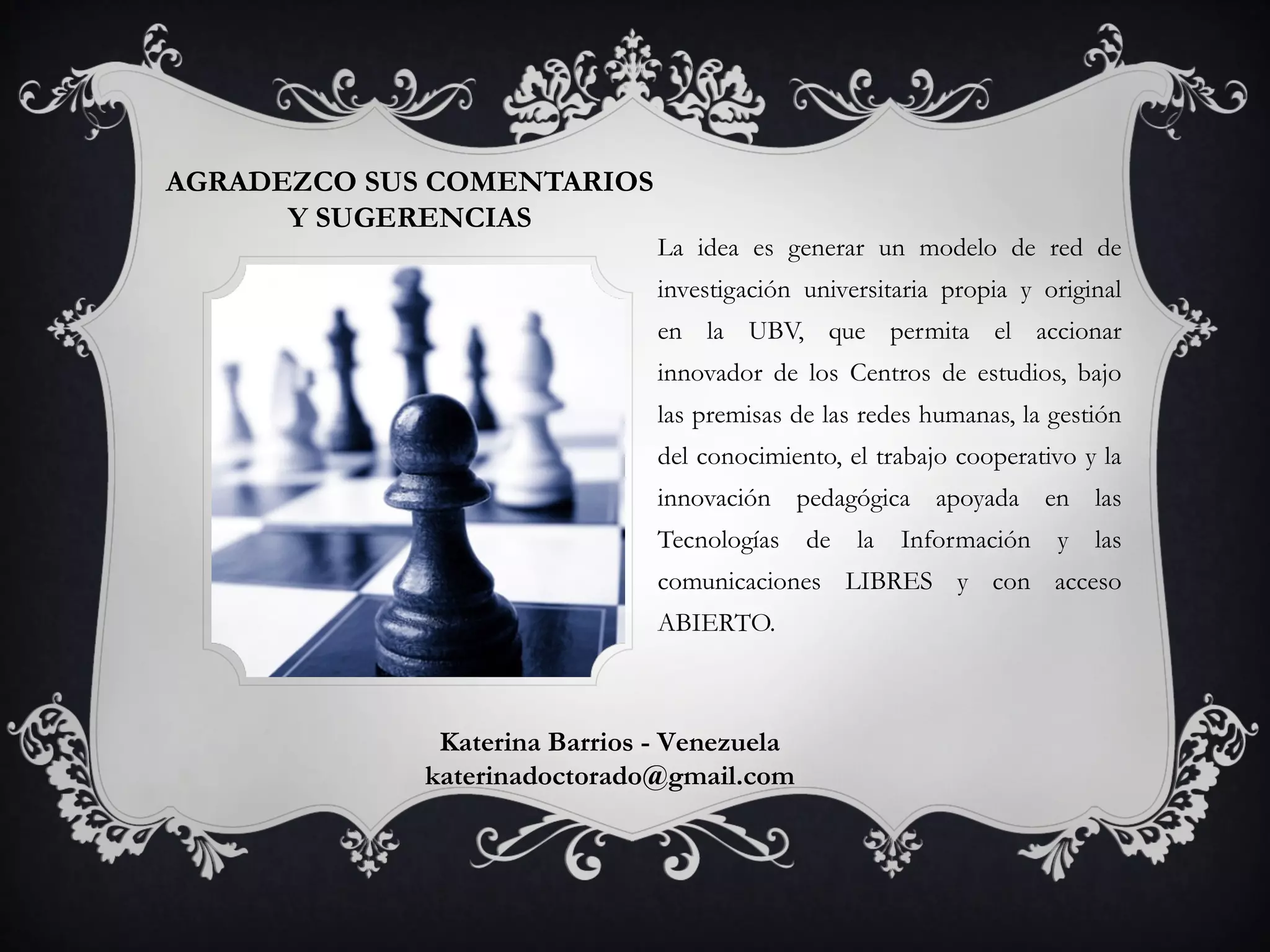 AGRADEZCO SUS COMENTARIOS
Y SUGERENCIAS
La idea es generar un modelo de red de
investigación universitaria propia y original
en la UBV, que permita el accionar
innovador de los Centros de estudios, bajo
las premisas de las redes humanas, la gestión
del conocimiento, el trabajo cooperativo y la
innovación pedagógica apoyada en las
Tecnologías de la Información y las
comunicaciones LIBRES y con acceso
ABIERTO.
Katerina Barrios - Venezuela
katerinadoctorado@gmail.com
 