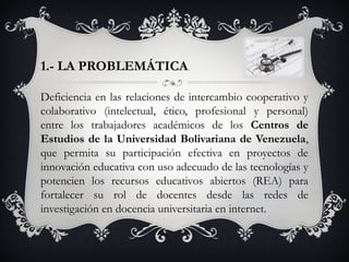 1.- LA PROBLEMÁTICA
Deficiencia en las relaciones de intercambio cooperativo y
colaborativo (intelectual, ético, profesional y personal)
entre los trabajadores académicos de los Centros de
Estudios de la Universidad Bolivariana de Venezuela,
que permita su participación efectiva en proyectos de
innovación educativa con uso adecuado de las tecnologías y
potencien los recursos educativos abiertos (REA) para
fortalecer su rol de docentes desde las redes de
investigación en docencia universitaria en internet.
 