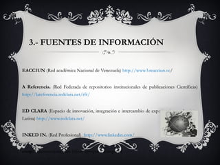 3.- FUENTES DE INFORMACIÓN
EACCIUN (Red académica Nacional de Venezuela) http://www3.reacciun.ve/
A Referencia. (Red Federada de repositorios institucionales de publicaciones Científicas)
http://lareferencia.redclara.net/rfr/
ED CLARA (Espacio de innovación, integración e intercambio de experiencias en América
Latina) http://www.redclara.net/
INKED IN. (Red Profesional) http://www.linkedin.com/
coop.it (herramienta para filtrar, agrupar y compartir
 