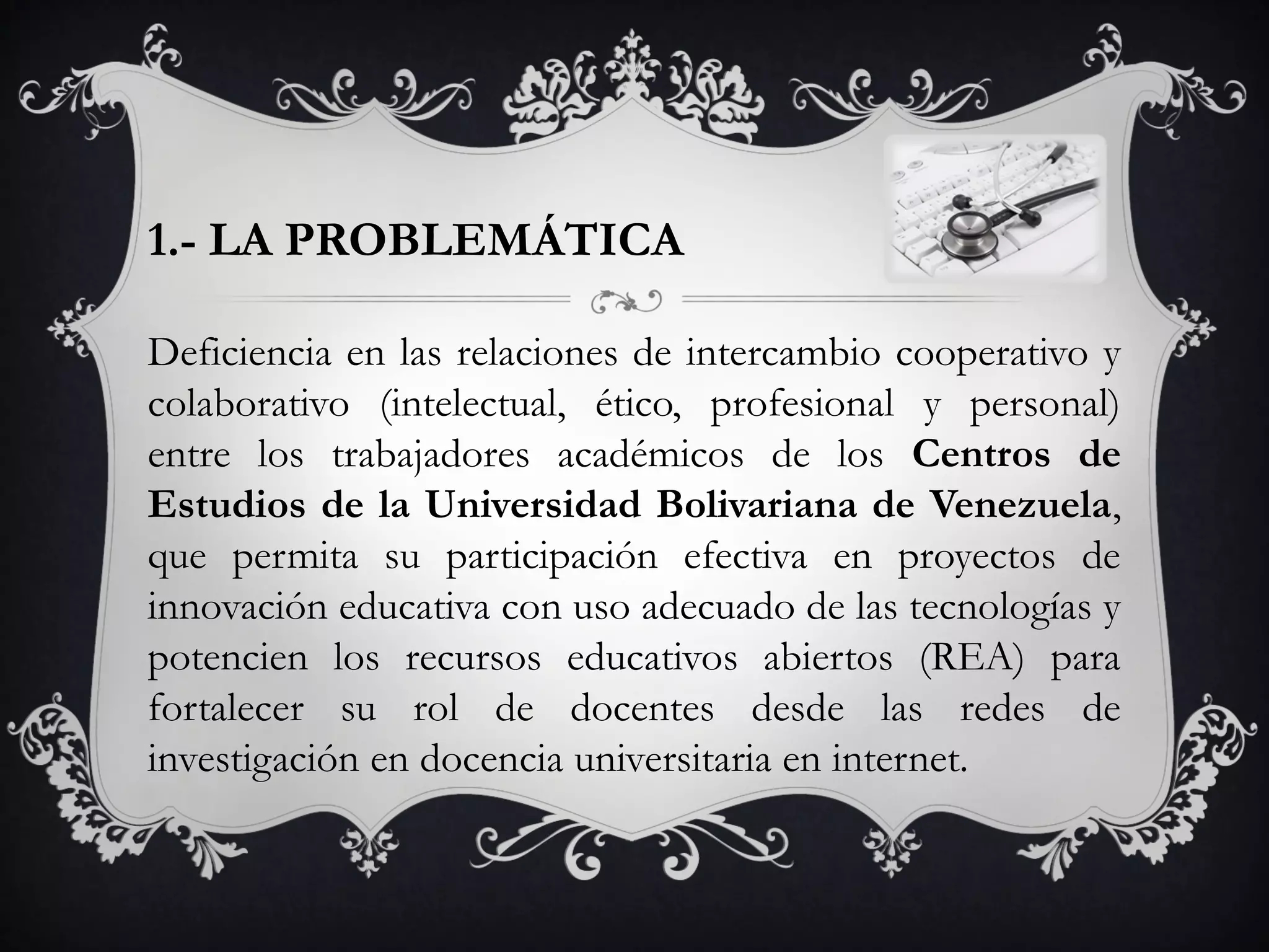 1.- LA PROBLEMÁTICA
Deficiencia en las relaciones de intercambio cooperativo y
colaborativo (intelectual, ético, profesional y personal)
entre los trabajadores académicos de los Centros de
Estudios de la Universidad Bolivariana de Venezuela,
que permita su participación efectiva en proyectos de
innovación educativa con uso adecuado de las tecnologías y
potencien los recursos educativos abiertos (REA) para
fortalecer su rol de docentes desde las redes de
investigación en docencia universitaria en internet.
 