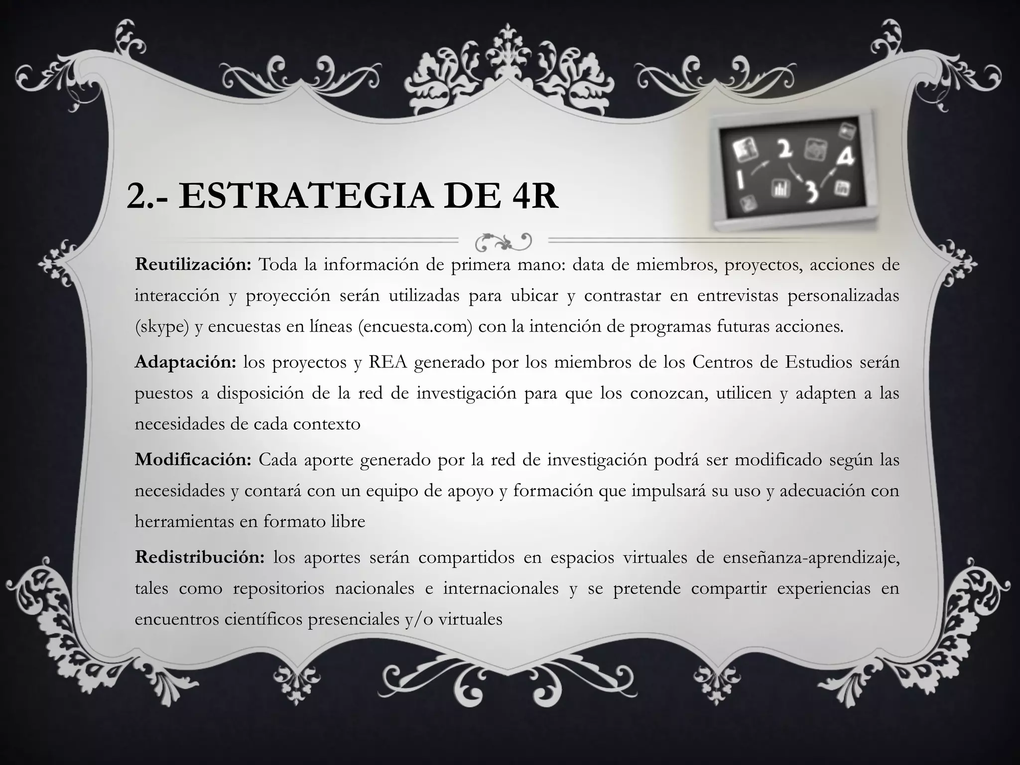 2.- ESTRATEGIA DE 4R
Reutilización: Toda la información de primera mano: data de miembros, proyectos, acciones de
interacción y proyección serán utilizadas para ubicar y contrastar en entrevistas personalizadas
(skype) y encuestas en líneas (encuesta.com) con la intención de programas futuras acciones.
Adaptación: los proyectos y REA generado por los miembros de los Centros de Estudios serán
puestos a disposición de la red de investigación para que los conozcan, utilicen y adapten a las
necesidades de cada contexto
Modificación: Cada aporte generado por la red de investigación podrá ser modificado según las
necesidades y contará con un equipo de apoyo y formación que impulsará su uso y adecuación con
herramientas en formato libre
Redistribución: los aportes serán compartidos en espacios virtuales de enseñanza-aprendizaje,
tales como repositorios nacionales e internacionales y se pretende compartir experiencias en
encuentros científicos presenciales y/o virtuales
 