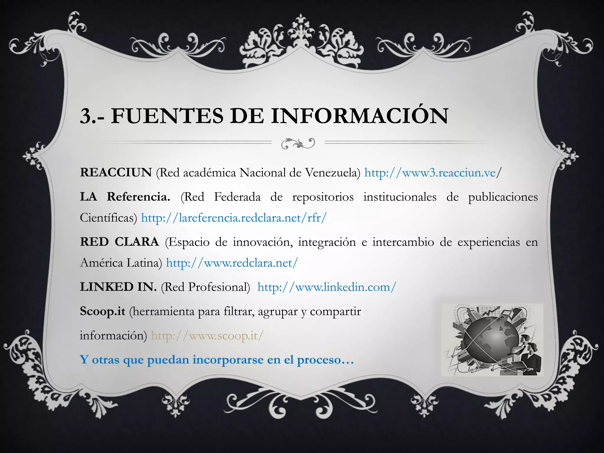 3.- FUENTES DE INFORMACIÓN
REACCIUN (Red académica Nacional de Venezuela) http://www3.reacciun.ve/
LA Referencia. (Red Federada de repositorios institucionales de publicaciones
Científicas) http://lareferencia.redclara.net/rfr/
RED CLARA (Espacio de innovación, integración e intercambio de experiencias en
América Latina) http://www.redclara.net/
LINKED IN. (Red Profesional) http://www.linkedin.com/
Scoop.it (herramienta para filtrar, agrupar y compartir
información) http://www.scoop.it/
Y otras que puedan incorporarse en el proceso…
 
