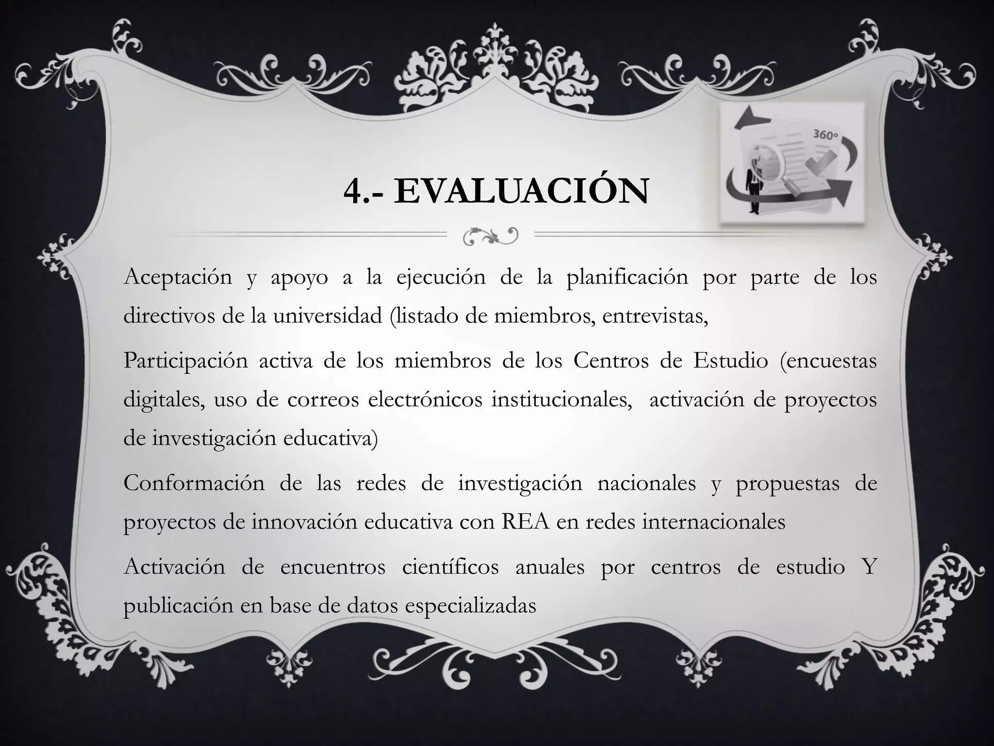 4.- EVALUACIÓN
Aceptación y apoyo a la ejecución de la planificación por parte de los
directivos de la universidad (listado de miembros, entrevistas,
Participación activa de los miembros de los Centros de Estudio (encuestas
digitales, uso de correos electrónicos institucionales, activación de proyectos
de investigación educativa)
Conformación de las redes de investigación nacionales y propuestas de
proyectos de innovación educativa con REA en redes internacionales
Activación de encuentros científicos anuales por centros de estudio Y
publicación en base de datos especializadas
 