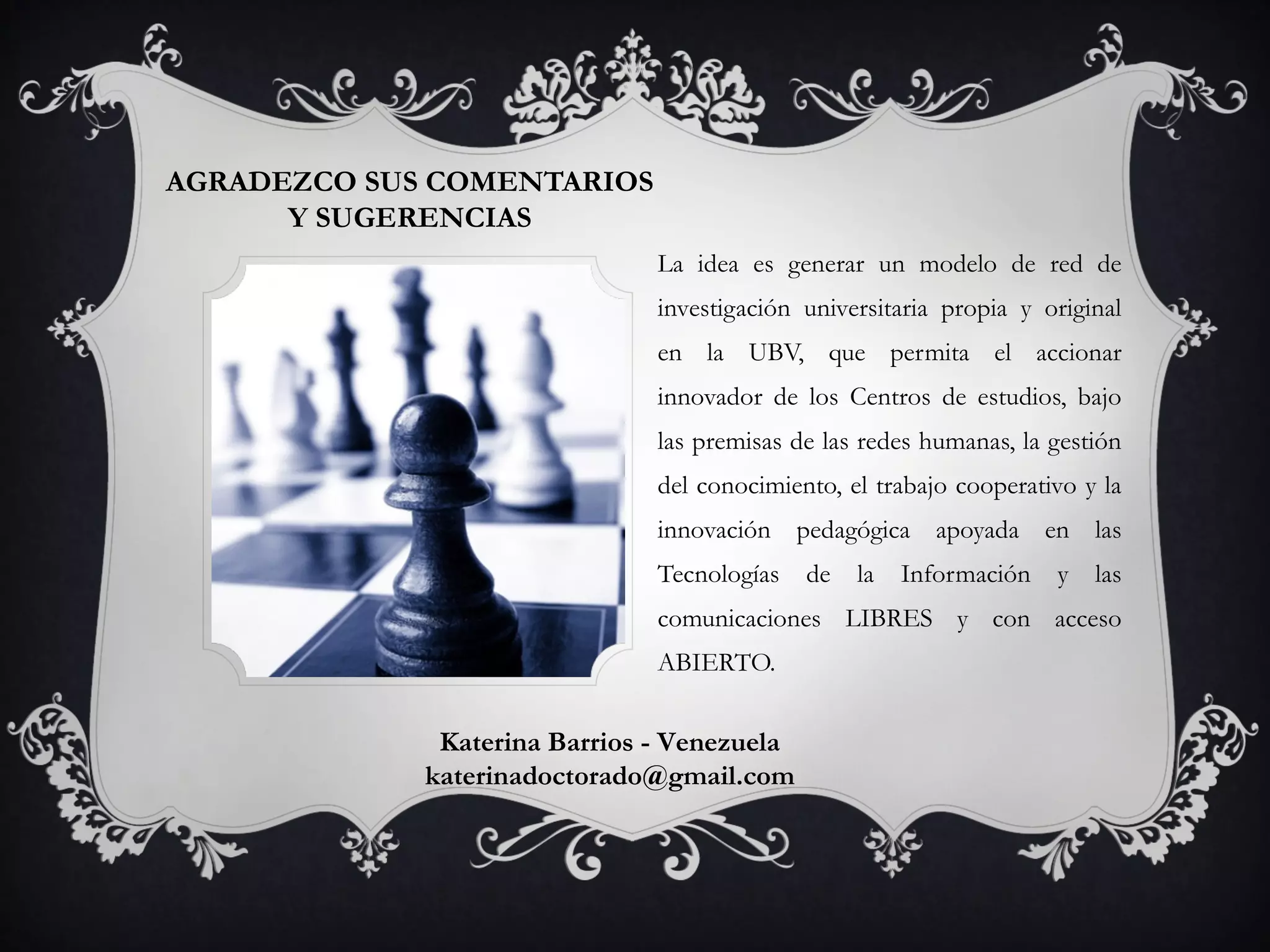 AGRADEZCO SUS COMENTARIOS
Y SUGERENCIAS
La idea es generar un modelo de red de
investigación universitaria propia y original
en la UBV, que permita el accionar
innovador de los Centros de estudios, bajo
las premisas de las redes humanas, la gestión
del conocimiento, el trabajo cooperativo y la
innovación pedagógica apoyada en las
Tecnologías de la Información y las
comunicaciones LIBRES y con acceso
ABIERTO.
Katerina Barrios - Venezuela
katerinadoctorado@gmail.com
 