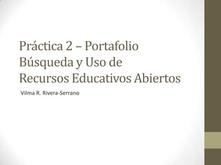 Práctica 2 – Portafolio
Búsqueda y Uso de
Recursos Educativos Abiertos
Vilma R. Rivera-Serrano
 