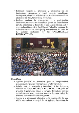 Estimular procesos de enseñanza y aprendizaje en las
     instituciones educativas a nivel cultural, tecnológico,
     investigativo, científico, artístico, en las diferentes comunidades
     educativas del país, hemisferio y del mundo.
     Realizar mediante la investigación y la participación
     innovadora, brindando los necesarios aportes de conocimiento
     para la formulación y desarrollo de una visión internacional y
     concertada del futuro de la República de Colombia, partiendo de
     la realidad local de los municipios y departamentos así como de
     las culturas analizadas por las CANCILLERÍAS
     ESTUDIANTILES.




Específicos:
     Agilizar procesos de formación para la competitividad
     estudiantil, que generen valor agregado y valor percibido.
     Brindar asesoría, asistencia y consultoría a los diferentes
     afiliados de CANCILLERÍAS ESTUDIANTILES para la
     creación de programas, planes y proyectos formulados por las
     entidades educativas y culturales, alumnos, docentes, padres de
     familia o comunidad educativa en general.
     Apoyar a la comunidad educativa en la construcción de una
     visión internacional e integral de las regiones, fomentando la
 