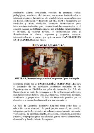 seminarios talleres, consultoría, creación de empresas, visitas
pedagógicas, monitoreo del entorno, encuentros institucionales e
interinstitucionales, laboratorios de sensibilización, acompañamiento
en diseño, elaboración y desarrollo del PEI, PEM o reingeniería de
currículos y micro currículos, contactos internacionales para
intercambios estudiantiles para consecución de becas o estudios en el
exterior, Ayudar a establecer contactos con entidades gubernamentales
y privadas, de carácter nacional e internacionales para el
financiamiento de planes, programas y proyectos. Asesorar
internacionalmente a países que quieran crear CANCILLERÍAS
ESTUDIANTILES en sus países.

                       POLOS DE DESARROLLO




 ARTELAR, Neoestudiempresarios Campeones Dpto. Antioquia.

El método creado por las CANCILLERÍAS ESTUDIANTILES para
el desarrollo de sus actividades académico culturales en los
Departamentos es Dividirlos en polos de desarrollo. Un Polo de
Desarrollo es un punto de convergencia o de confluencia de diferentes
manifestaciones culturales, sociales, educativas, económicas, políticas,
académicas y geopolíticas. El Polo de Desarrollo permite que se
dinamice o se desarrollen las manifestaciones anteriores.

Un Polo de Desarrollo Educativo Regional toma como base la
educación como elemento de participación esencial, de cambio,
integrador, punto de encuentro, de saberes, como elemento innovador
y de cambio, de acompañamiento, de asesoría, consultoría, asistencia
y tutoría, rompe paradigmas tradicionales, genera nuevas dimensiones,
de creación y fortalecimiento de empresas.
 