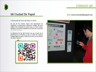 CÓDIGOS QR


Mi Ciudad De Papel                                         Sitio: www.miciudaddepapel.com


La Búsqueda del Tesoro (Qr Quest on Place)

En uno de los centros cívicos más importantes de
Valparaíso se dispusieron diferentes códigos QR para
realizar una búsqueda de pistas que, en cierto orden,
llevaban a un premio canjeable en el stand de la empresa
Mi Ciudad De Papel.

La diferencia de los QR de Elun van por el lado de la
performance y el diseño, ya que se evitan los clásicos
códigos blanco/negro y cúbicos por otros con un diseño
de mayor impacto.
 