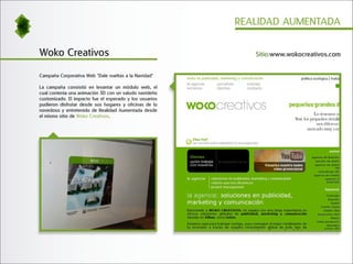 REALIDAD AUMENTADA


Woko Creativos                                              Sitio:www.wokocreativos.com


Campaña Corporativa Web "Dale vueltas a la Navidad"

La campaña consistió en levantar un módulo web, el
cual contenía una animación 3D con un saludo navideño
customizado. El impacto fue el esperado y los usuarios
pudieron disfrutar desde sus hogares y oficinas de lo
novedoso y entretenido de Realidad Aumentada desde
el mismo sitio de Woko Creativos.
 