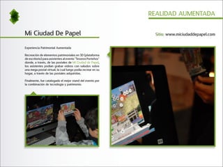 REALIDAD AUMENTADA


Mi Ciudad De Papel                                             Sitio: www.miciudaddepapel.com


Experiencia Patrimonial Aumentada

Recreación de elementos patrimoniales en 3D (plataforma
de escritorio) para asistentes al evento "Tesoros Porteños"
donde, a través, de las postales de Mi Ciudad de Papel,
los asistentes podían grabar videos con saludos sobre
una mega postal virtual, la cual luego podía recrear en su
hogar, a través de las postales adquiridas.

Finalmente, fue catalogado el mejor stand del evento por
la combinación de tecnología y patrimonio.
 