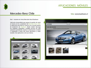 APLICACIONES MÓVILES


Mercedes-Benz Chile                                                Sitio: www.kaufmann.cl


iPad - Asistente de Venta Mercedes Benz/Kaufmann

Aplicación desarrollada para apoyar la gestión de venta
en terreno de los vendedores de Mercedes Benz Chile.
La aplicación para iPad se conecta con el actual sistema
de productos de Kaufmann desde donde descarga
los catálogos, fotografías y detalles técnicos de cada
automóvil, permitiendo mostrar la información al cliente
y compartirla a través del correo electrónico y redes
sociales. Esta aplicación es de uso interna.
 
