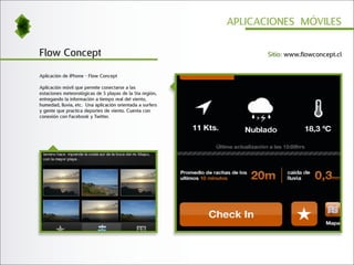 APLICACIONES MÓVILES


Flow Concept                                                      Sitio: www.flowconcept.cl


Aplicación de iPhone - Flow Concept

Aplicación móvil que permite conectarse a las
estaciones meteorológicas de 5 playas de la 5ta región,
entregando la información a tiempo real del viento,
humedad, lluvia, etc. Una aplicación orientada a surfers
y gente que practica deportes de viento. Cuenta con
conexión con Facebook y Twitter.
 