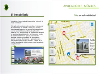 APLICACIONES MÓVILES


El Inmobiliario                                                Sitio: www.elinmobiliario.cl


Aplicación iPhone/ Realidad Aumentada - Asistente de
Venta inmobiliario

Esta aplicación está orientada a ayudar a la búsqueda
de propiedades en arriendo o venta para usuarios
interesados en encontrar en terreno su próximo hogar
con las características que desee. La aplicación, a
través de GPS, muestra todas las propiedades cercanas
en la misma cámara fotográfica del cliente, por medio,
de puntos de interés los que una vez clickeados
muestran información detallada de la propiedad y
permite contactar directamente a quien administra
ese proyecto para concretar la venta. Además de la
cámara, la aplicación utiliza un mapa como herramienta
complementaria.
 