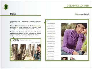 DESARROLLO WEB


Daily                                                            Sitio: www.daily.cl



Tecnologías Web e Ingeniería: E-commerce/Solución/
CMS

Proyecto liderado por la empresa de diseño Fluor Estudio,
en el cual Elun integró el módulo de e-commerce (carro
de compras) y el sistema de pago asociado a éste.

Paralelamente, diseñamos e implementamos la fórmula
para utilizar de manera eficiente el packing de envío y
así, prorratear dichos costos en el precio de venta.
 