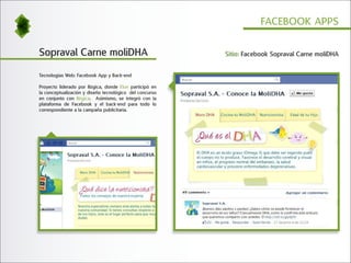 FACEBOOK APPS


Sopraval Carne moliDHA                                   Sitio: Facebook Sopraval Carne moliDHA


Tecnologías Web: Facebook App y Back-end

Proyecto liderado por Ilógica, donde Elun participó en
la conceptualización y diseño tecnológico del concurso
en conjunto con Ilógica. Asimismo, se integró con la
plataforma de Facebook y el back-end para todo lo
correspondiente a la campaña publicitaria.
 