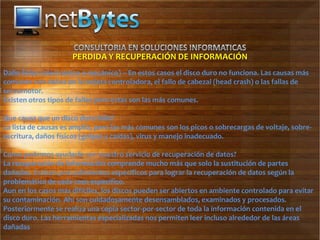PERDIDA Y RECUPERACIÓN DE INFORMACIÓN
Daño físico (electrónico o mecánico) – En estos casos el disco duro no funciona. Las causas más
comunes son daños en la tarjeta controladora, el fallo de cabezal (head crash) o las fallas de
servomotor.
Existen otros tipos de fallas pero estas son las más comunes.

Que causa que un disco duro falle?
La lista de causas es amplia, pero las más comunes son los picos o sobrecargas de voltaje, sobre-
escritura, daños físicos (golpes y caídas), virus y manejo inadecuado.

Como podemos ayudarle con nuestro servicio de recuperación de datos?
La recuperación de información comprende mucho más que solo la sustitución de partes
dañadas. Existen procedimientos específicos para lograr la recuperación de datos según la
problemática de cada caso específico.
Aun en los casos más difíciles, los discos pueden ser abiertos en ambiente controlado para evitar
su contaminación. Ahí son cuidadosamente desensamblados, examinados y procesados.
Posteriormente se realiza una copia sector-por-sector de toda la información contenida en el
disco duro. Las herramientas especializadas nos permiten leer incluso alrededor de las áreas
dañadas
 