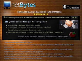 SISTEMA TRUE




True Humanware Balance® V3.0 e
Es un sistema de productividad único para lograr mejores resultados con los recursos
que cuenta.
Nuestro sistema registra el tiempo efectivo de todas las actividades que realizan los
empleados en las computadoras (chat, páginas
web, juegos, programas, documentos, etc.), estos datos son procesados y
presentados de forma clara y relevante para quienes dirigen la empresa. ¡Y accesible
desde cualquier lugar con conexión a Internet
 