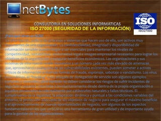 ISO 27000 (SEGURIDAD DE LA INFORMACIÓN)
¿Para qué sirve un SGSI?
 La información, junto a los procesos y sistemas que hacen uso de ella, son activos muy
importantes de una organización. La confidencialidad, integridad y disponibilidad de
información sensible pueden llegar a ser esenciales para mantener los niveles de
competitividad, rentabilidad, conformidad legal e imagen empresarial necesarios para lograr los
objetivos de la organización y asegurar beneficios económicos. Las organizaciones y sus
sistemas de información están expuestos a un número cada vez más elevado de amenazas
que, aprovechando cualquiera de las vulnerabilidades existentes, pueden someter a activos
críticos de información a diversas formas de fraude, espionaje, sabotaje o vandalismo. Los virus
informáticos, el “hacking” o los ataques de denegación de servicio son algunos ejemplos
comunes y conocidos, pero también se deben considerar los riesgos de sufrir incidentes de
seguridad causados voluntaria o involuntariamente desde dentro de la propia organización o
aquellos provocados accidentalmente por catástrofes naturales y fallos técnicos. El
cumplimiento de la legalidad, la adaptación dinámica y puntual a las condiciones variables del
entorno, la protección adecuada de los objetivos de negocio para asegurar el máximo beneficio
o el aprovechamiento de nuevas oportunidades de negocio, son algunos de los aspectos
fundamentales en los que un SGSI es una herramienta de gran utilidad y de importante ayuda
para la gestión de las organizaciones.
 