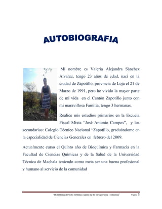 “Mi termina derecho termina cuando la de otra persona comienza” Página 5
Mi nombre es Valeria Alejandra Sánchez
Álvarez, tengo 23 años de edad, nací en la
ciudad de Zapotillo, provincia de Loja el 21 de
Marzo de 1991, pero he vivido la mayor parte
de mi vida en el Cantón Zapotillo junto con
mi maravillosa Familia, tengo 3 hermanas.
Realice mis estudios primarios en la Escuela
Fiscal Mixta “José Antonio Campos”, y los
secundarios: Colegio Técnico Nacional “Zapotillo, graduándome en
la especialidad de Ciencias Generales en febrero del 2009.
Actualmente curso el Quinto año de Bioquímica y Farmacia en la
Facultad de Ciencias Químicas y de la Salud de la Universidad
Técnica de Machala teniendo como meta ser una buena profesional
y humano al servicio de la comunidad
 