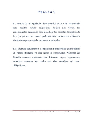 “Mi termina derecho termina cuando la de otra persona comienza” Página 6
P R O L O G O
EL estudio de la Legislación Farmacéutica es de vital importancia
para nuestro campo ocupacional porque nos brinda los
conocimientos necesarios para identificar los posibles desacatos a la
Ley, ya que en este campo podemos estar expuestos a diferentes
situaciones que a menudo son muy complicadas.
En l sociedad actualmente la legislación Farmacéutica está tomando
un rumbo diferente ya que según la constitución Nacional del
Ecuador estamos amparados por diferentes Leyes, reglamentos,
artículos, estatutos los cuales nos dan derechos así como
obligaciones.
 