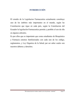 “Mi termina derecho termina cuando la de otra persona comienza” Página 7
INTRODUCCIÓN
El estudio de la Legislacion Farmaceutica actualmente constituye
uno de los ámbitos más importantes en el mundo, según las
Constitucion que rigue en cada país, según la Constitucion del
Ecuador la legislación Farmaceutica permite y prohíbe el uso de ella
en algunos artículos.
Es por ellos que es importante que como estudiantes de Bioquimica
y Farmacia estemos familiarizados con cada uno de los código,
reglamentos, y Ley Organica de la Salud; par asi saber cuales son
nuestros deberes y derechos.
 