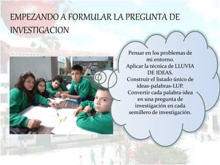EMPEZANDO A FORMULAR LA PREGUNTA DE
INVESTIGACION
Pensar en los problemas de
mi entorno.
Aplicar la técnica de LLUVIA
DE IDEAS.
Construir el listado único de
ideas-palabras-LUP.
Convertir cada palabra-idea
en una pregunta de
investigación en cada
semillero de investigación.
 