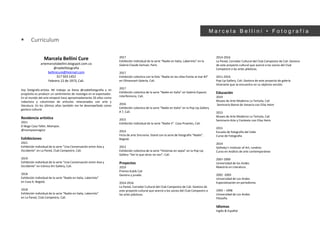 ▪ Curriculum
M a r c e l a B e l l i n i • F o t o g r a f í a
Marcela Bellini Cure
artemarcelabellini.blogspot.com.co
@nadiefotografia
bellinicure@hotmail.com
317 503 1452
Febrero 12 de 1973, Cali.
Soy fotógrafa-artista. Mi trabajo se llama @nadiefotografia y mi
propósito es producir un sentimiento de nostalgia en el espectador.
En el mundo del arte empecé hace aproximadamente 20 años como
redactora y columnista de artículos relacionados con arte y
literatura. En los últimos años también me he desempeñado como
gestora cultural.
Residencia artística
2021
El Boga Casa Taller, Mompox.
@mompoxmagico
Exhibiciones
2021
Exhibición individual de la serie “Una Conversación entre Asia y
Occidente” en La Pared, Club Campestre, Cali.
2019
Exhibición individual de la serie “Una Conversación entre Asia y
Occidente” en Icónica Art Gallery, Cali.
2018
Exhibición individual de la serie “Nadie en Italia, Laberinto”
en Casa 4, Bogotá.
2018
Exhibición individual de la serie “Nadie en Italia, Laberinto”
en La Pared, Club Campestre, Cali.
2017
Exhibición individual de la serie “Nadie en Italia, Laberinto” en la
Galería Claude Samuel, París.
2017
Exhibición colectiva con la foto “Nadie en las sillas frente al mar #2”
en Olivaresart Galería, Cali.
2017
Exhibición colectiva de la serie “Nadie en Italia” en Galería Espacio
Interferencia, Cali.
2016
Exhibición colectiva de la serie “Nadie en Italia” en la Pop Up Gallery
# 7, Cali.
2015
Exhibición individual de la serie “Nadie II”. Casa Proartes, Cali.
2014
Feria de arte Sincronía. Stand con la serie de fotografía “Nadie”.
Bogotá.
2013
Exhibición colectiva de la serie “Historias en sepia” en la Pop Up
Gallery “Ver lo que otros no ven”, Cali.
Proyectos
2019
Premio Kubik Cali
Gestora y jurado.
2014-2016
La Pared, Corredor Cultural del Club Campestre de Cali. Gestora de
este proyecto cultural que acercó a los socios del Club Campestre a
las artes plásticas.
2014-2016
La Pared, Corredor Cultural del Club Campestre de Cali. Gestora
de este proyecto cultural que acercó a los socios del Club
Campestre a las artes plásticas.
2011-2016
Pop Up Gallery, Cali. Gestora de este proyecto de galería
itinerante que se encuentra en su séptima versión.
Educación
2019
Museo de Arte Moderno La Tertulia, Cali
Seminario Bienal de Venecia con Elías Heim
2015
Museo de Arte Moderno La Tertulia, Cali
Seminario Arte y Contexto con Elías Heim
2015
Escuela de fotografía del Valle
Curso de Fotografía
2014
Sotheby’s Institute of Art, Londres
Curso en Análisis de arte contemporáneo
2007-2009
Universidad de los Andes
Maestría en Literatura.
2002 -2003
Universidad de Los Andes
Especialización en periodismo.
1993 – 1998
Universidad de Los Andes
Filosofía
Idiomas
Inglés & Español
 