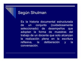 Según Shulman

 Es la historia documental estructurada
 de     un   conjunto   (cuidadosamente
 seleccionado) de desempeños que
 adoptan la forma de muestras del
 trabajo de un docente que solo alcanzan
 la realización plena en la escritura
 reflexiva,   la   deliberación    y   la
 conversación.
 