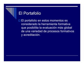 El Portafolio
 El portafolio en estos momentos es
 considerado la herramienta formativa
 que posibilita la evaluación más global
 de una variedad de procesos formativos
 y acreditación.
 