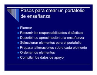 Pasos para crear un portafolio
de enseñanza

Planear
Resumir las responsabilidades didácticas
Describir su aproximación a la enseñanza
Seleccionar elementos para el portafolio
Preparar afirmaciones sobre cada elemento
Ordenar los elementos
Compilar los datos de apoyo
 