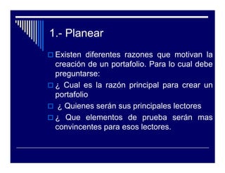 1.- Planear
 Existen diferentes razones que motivan la
 creación de un portafolio. Para lo cual debe
 preguntarse:
 ¿ Cual es la razón principal para crear un
 portafolio
  ¿ Quienes serán sus principales lectores
 ¿ Que elementos de prueba serán mas
 convincentes para esos lectores.
 