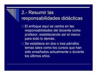 2.- Resumir las
responsabilidades didácticas
 El enfoque aquí se centra en las
 responsabilidades del docente como
 profesor, estableciendo así el marco
 para todo lo demás.
 Se establece en dos o tres párrafos
 temas tales como los cursos que han
 sido enseñados actualmente o durante
 los últimos años.
 