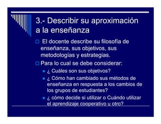 3.- Describir su aproximación
a la enseñanza
 El docente describe su filosofía de
 enseñanza, sus objetivos, sus
 metodologías y estrategias.
 Para lo cual se debe considerar:
   ¿ Cuáles son sus objetivos?
   ¿ Cómo han cambiado sus métodos de
   enseñanza en respuesta a los cambios de
   los grupos de estudiantes?
   ¿ cómo decide si utilizar o Cuándo utilizar
   el aprendizaje cooperativo u otro?
 