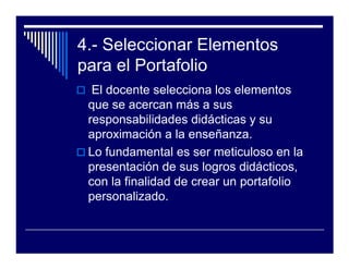 4.- Seleccionar Elementos
para el Portafolio
  El docente selecciona los elementos
 que se acercan más a sus
 responsabilidades didácticas y su
 aproximación a la enseñanza.
 Lo fundamental es ser meticuloso en la
 presentación de sus logros didácticos,
 con la finalidad de crear un portafolio
 personalizado.
 