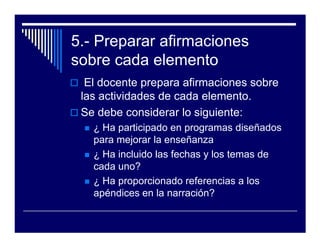5.- Preparar afirmaciones
sobre cada elemento
  El docente prepara afirmaciones sobre
 las actividades de cada elemento.
 Se debe considerar lo siguiente:
   ¿ Ha participado en programas diseñados
   para mejorar la enseñanza
   ¿ Ha incluido las fechas y los temas de
   cada uno?
   ¿ Ha proporcionado referencias a los
   apéndices en la narración?
 