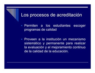 Los procesos de acreditación

 Permiten a los estudiantes escoger
 programas de calidad

 Proveen a la institución un mecanismo
 sistemático y permanente para realizar
 la evaluación y el mejoramiento continuo
 de la calidad de la educación.
 