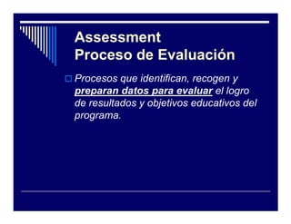 Assessment
Proceso de Evaluación
Procesos que identifican, recogen y
preparan datos para evaluar el logro
de resultados y objetivos educativos del
programa.
 