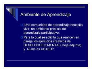 Ambiente de Aprendizaje

  Una comunidad de aprendizaje necesita
 vivir un ambiente propicio de
 aprendizaje participativo.
 Para lo cual se solicita que realicen en
 pareja los ejercicios creativos de
 DESBLOQUEO MENTAL( hoja adjunta)
 y Quien es USTED?
 