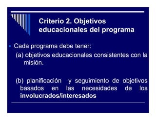 Criterio 2. Objetivos
        educacionales del programa

Cada programa debe tener:
(a) objetivos educacionales consistentes con la
   misión.

(b) planificación y seguimiento de objetivos
  basados en las necesidades de los
  involucrados/interesados
 