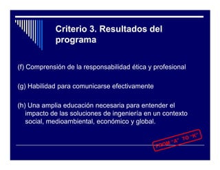 Criterio 3. Resultados del
            programa

(f) Comprensión de la responsabilidad ética y profesional

(g) Habilidad para comunicarse efectivamente

(h) Una amplia educación necesaria para entender el
   impacto de las soluciones de ingeniería en un contexto
   social, medioambiental, económico y global.
 